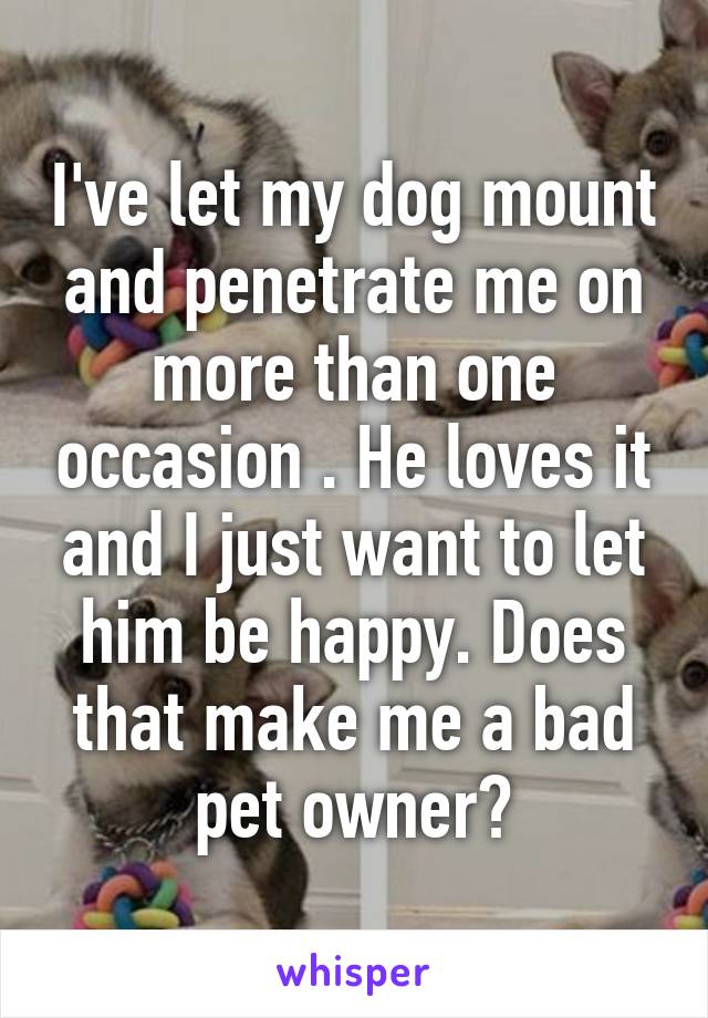 I've let my dog mount and penetrate me on more than one occasion . He loves it and I just want to let him be happy. Does that make me a bad pet owner?