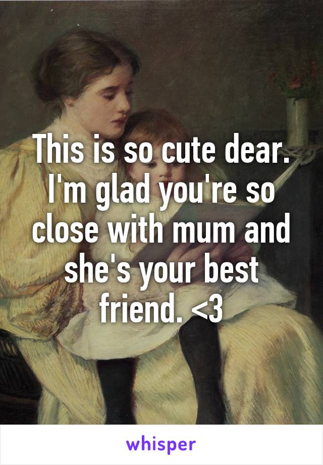 This is so cute dear. I'm glad you're so close with mum and she's your best friend. <3