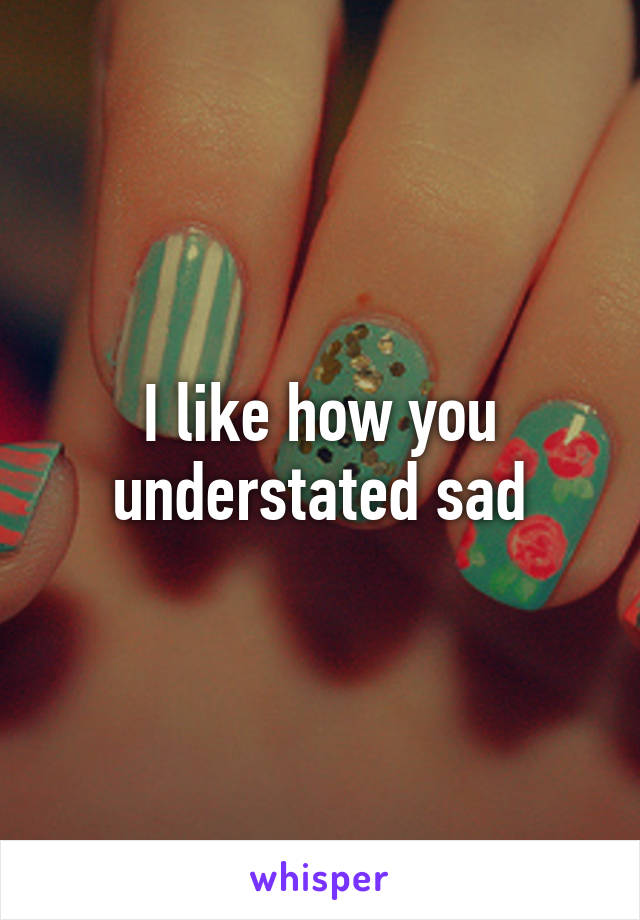 I like how you understated sad