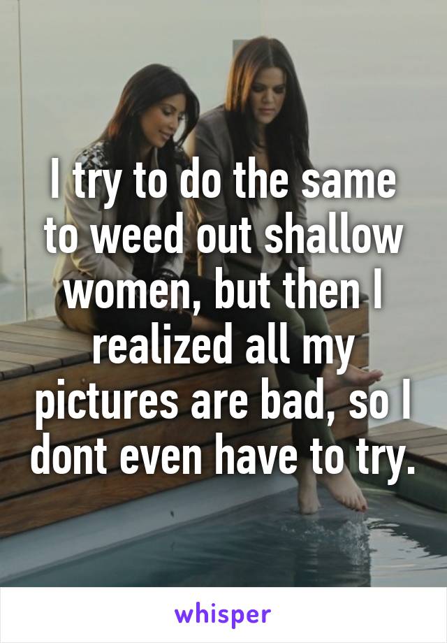 I try to do the same to weed out shallow women, but then I realized all my pictures are bad, so I dont even have to try.