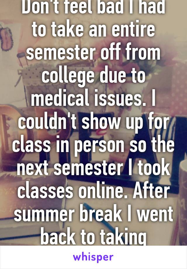 Don't feel bad I had to take an entire semester off from college due to medical issues. I couldn't show up for class in person so the next semester I took classes online. After summer break I went back to taking classes in person. 