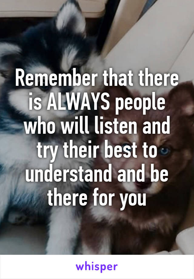 Remember that there is ALWAYS people who will listen and try their best to understand and be there for you