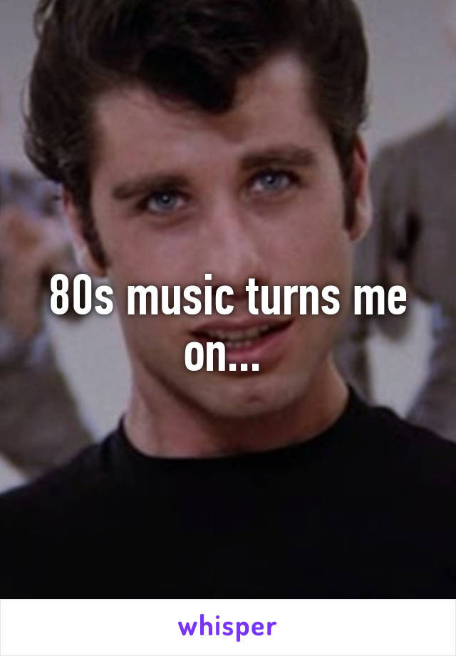 80s music turns me on... 