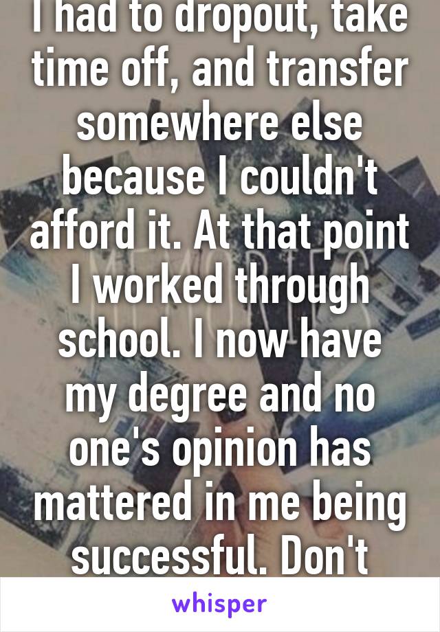 I had to dropout, take time off, and transfer somewhere else because I couldn't afford it. At that point I worked through school. I now have my degree and no one's opinion has mattered in me being successful. Don't mind them.