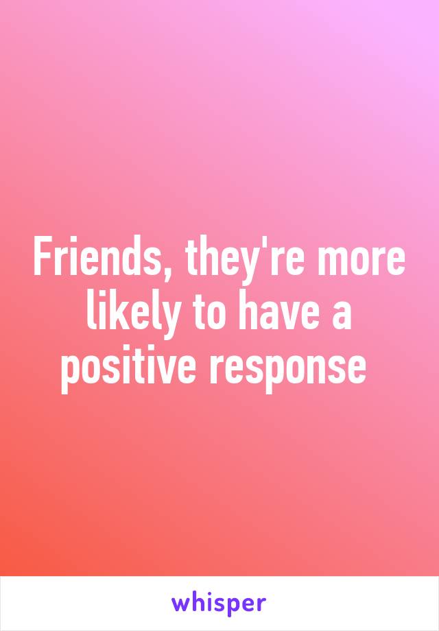 Friends, they're more likely to have a positive response 
