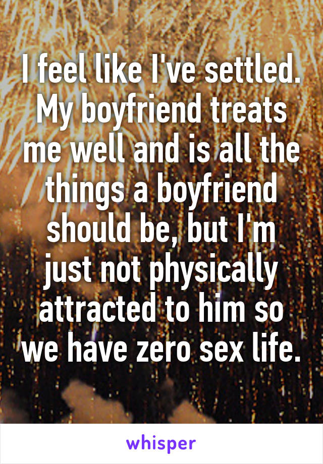 I feel like I've settled. My boyfriend treats me well and is all the things a boyfriend should be, but I'm just not physically attracted to him so we have zero sex life. 