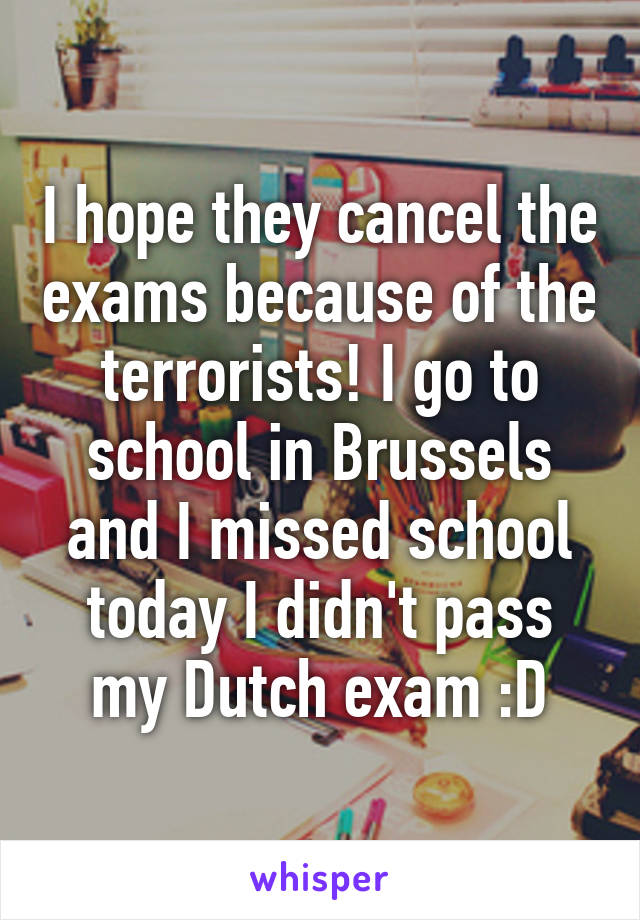 I hope they cancel the exams because of the terrorists! I go to school in Brussels and I missed school today I didn't pass my Dutch exam :D