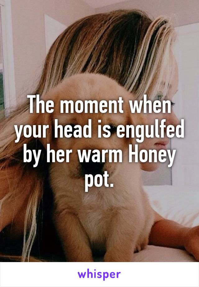 The moment when your head is engulfed by her warm Honey pot.