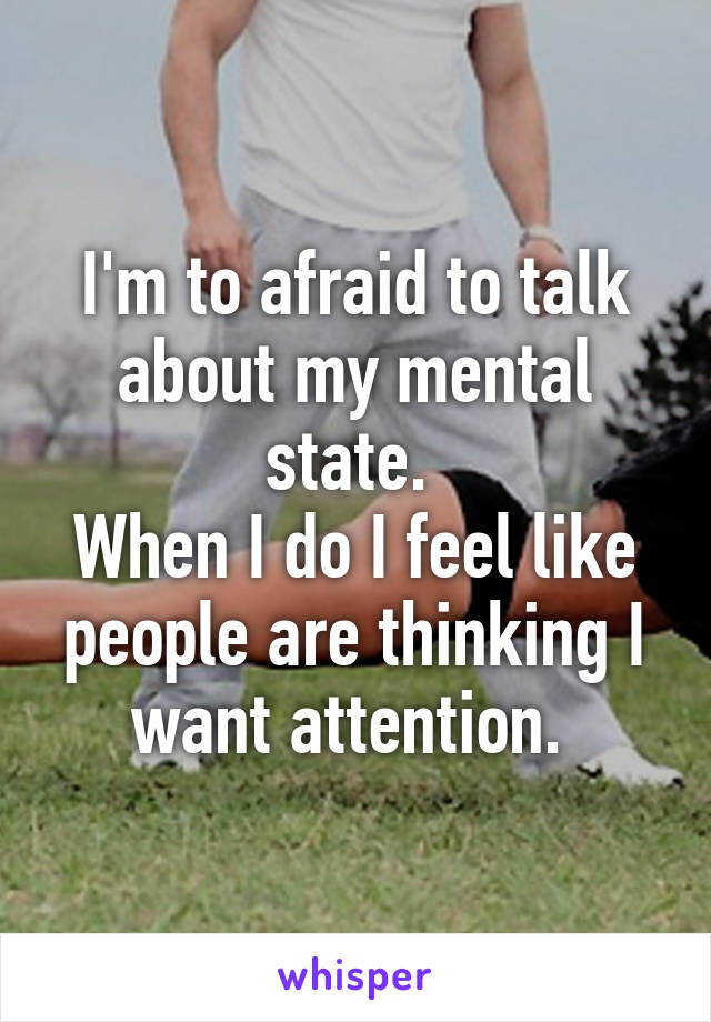 I'm to afraid to talk about my mental state. 
When I do I feel like people are thinking I want attention. 