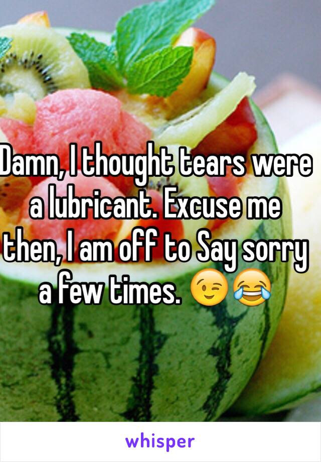 Damn, I thought tears were a lubricant. Excuse me then, I am off to Say sorry a few times. 😉😂