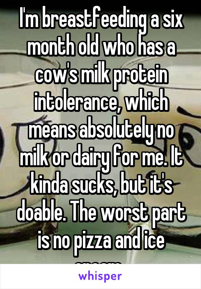 I'm breastfeeding a six month old who has a cow's milk protein intolerance, which means absolutely no milk or dairy for me. It kinda sucks, but it's doable. The worst part is no pizza and ice cream. 