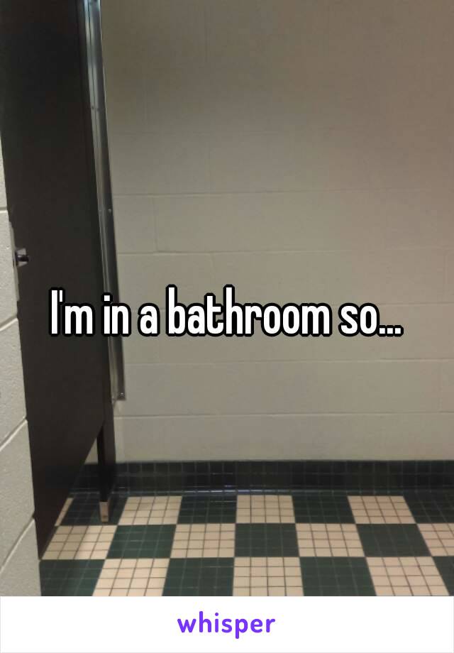 I'm in a bathroom so...