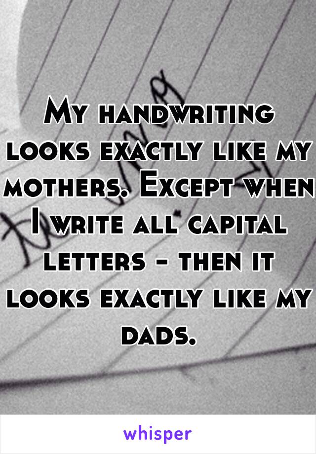 My handwriting looks exactly like my mothers. Except when I write all capital letters - then it looks exactly like my dads.