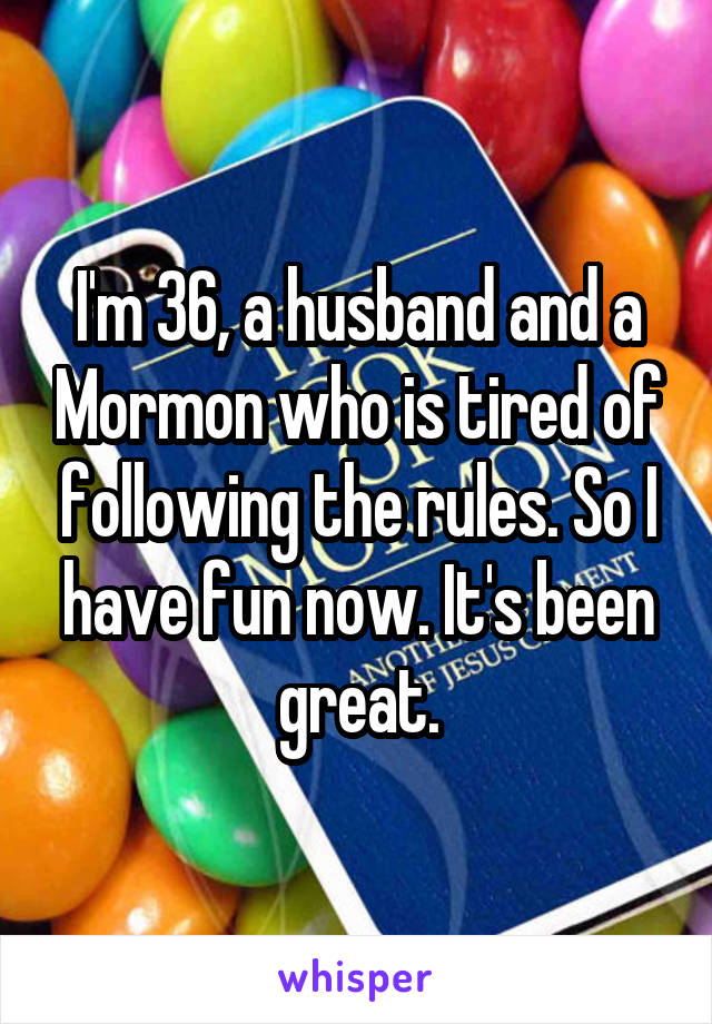 I'm 36, a husband and a Mormon who is tired of following the rules. So I have fun now. It's been great.