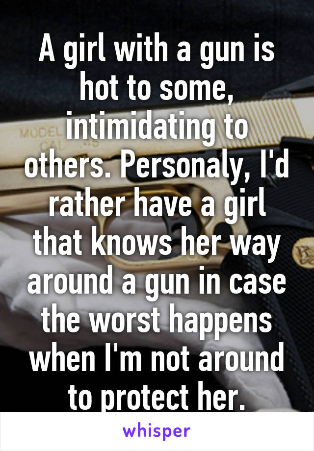 A girl with a gun is hot to some, intimidating to others. Personaly, I'd rather have a girl that knows her way around a gun in case the worst happens when I'm not around to protect her.