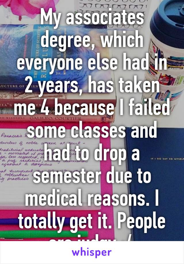 My associates degree, which everyone else had in 2 years, has taken me 4 because I failed some classes and had to drop a semester due to medical reasons. I totally get it. People are judgy :/ 