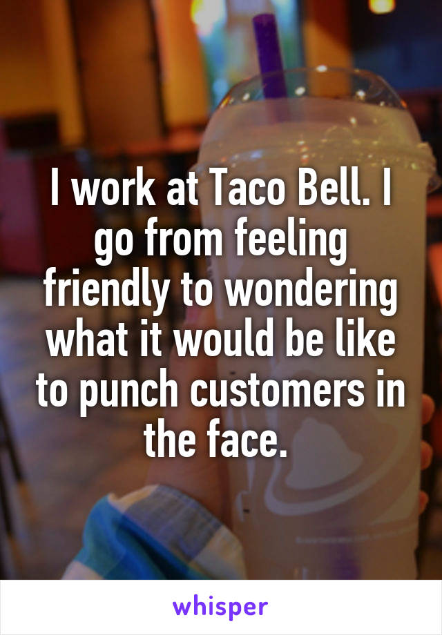 I work at Taco Bell. I go from feeling friendly to wondering what it would be like to punch customers in the face. 