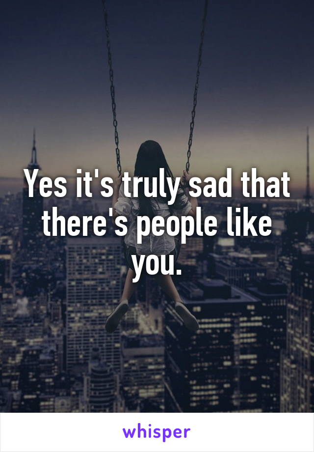 Yes it's truly sad that there's people like you.