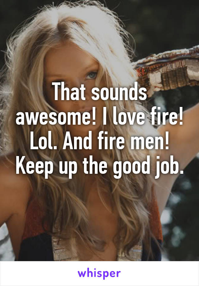 That sounds awesome! I love fire! Lol. And fire men! Keep up the good job. 