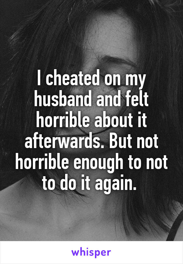 I cheated on my husband and felt horrible about it afterwards. But not horrible enough to not to do it again. 
