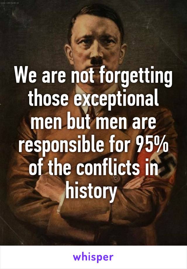 We are not forgetting those exceptional men but men are responsible for 95% of the conflicts in history 