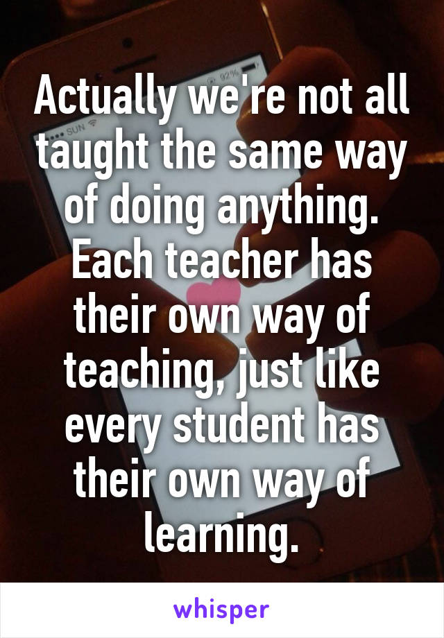 Actually we're not all taught the same way of doing anything. Each teacher has their own way of teaching, just like every student has their own way of learning.
