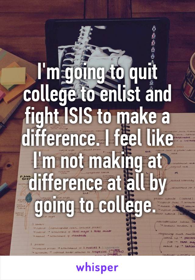 I'm going to quit college to enlist and fight ISIS to make a difference. I feel like I'm not making at difference at all by going to college. 