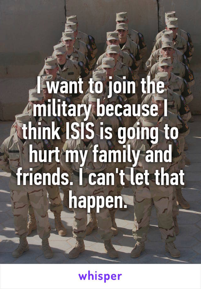 I want to join the military because I think ISIS is going to hurt my family and friends. I can't let that happen. 