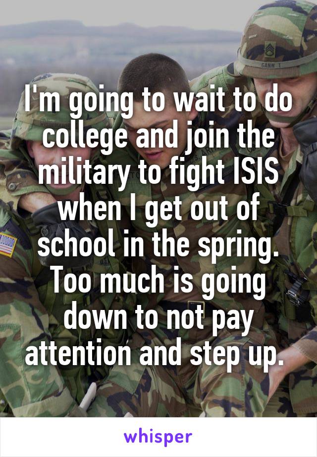 I'm going to wait to do college and join the military to fight ISIS when I get out of school in the spring. Too much is going down to not pay attention and step up. 