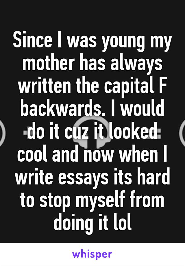 Since I was young my mother has always written the capital F backwards. I would do it cuz it looked cool and now when I write essays its hard to stop myself from doing it lol