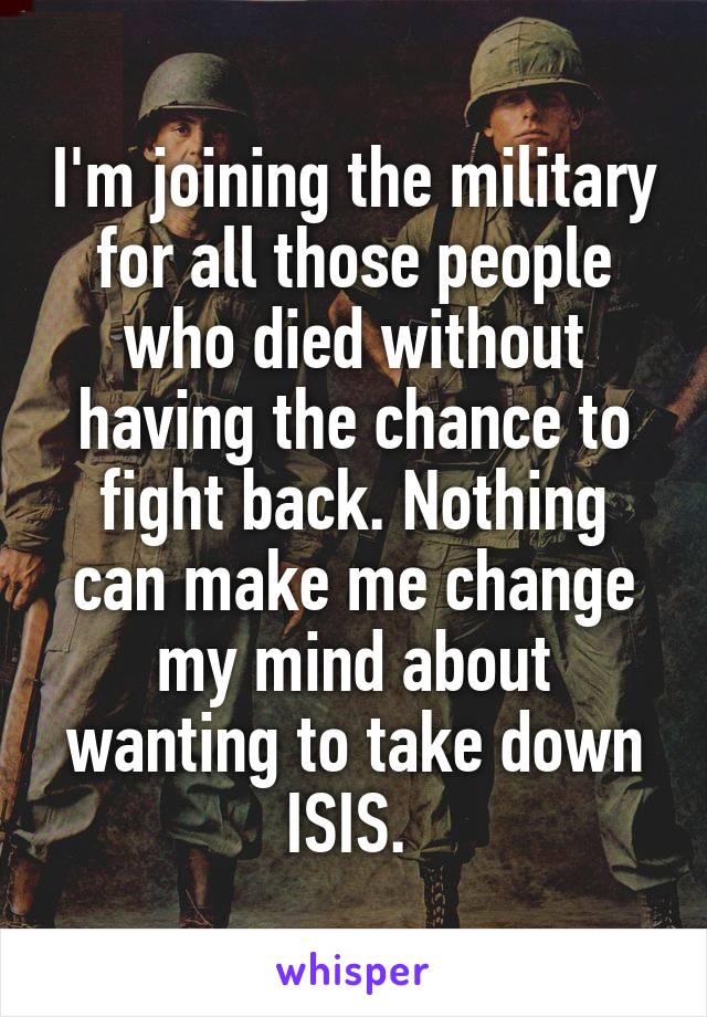 I'm joining the military for all those people who died without having the chance to fight back. Nothing can make me change my mind about wanting to take down ISIS. 