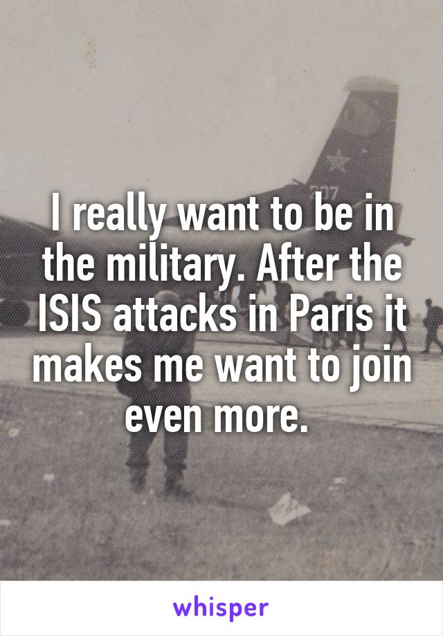 I really want to be in the military. After the ISIS attacks in Paris it makes me want to join even more. 
