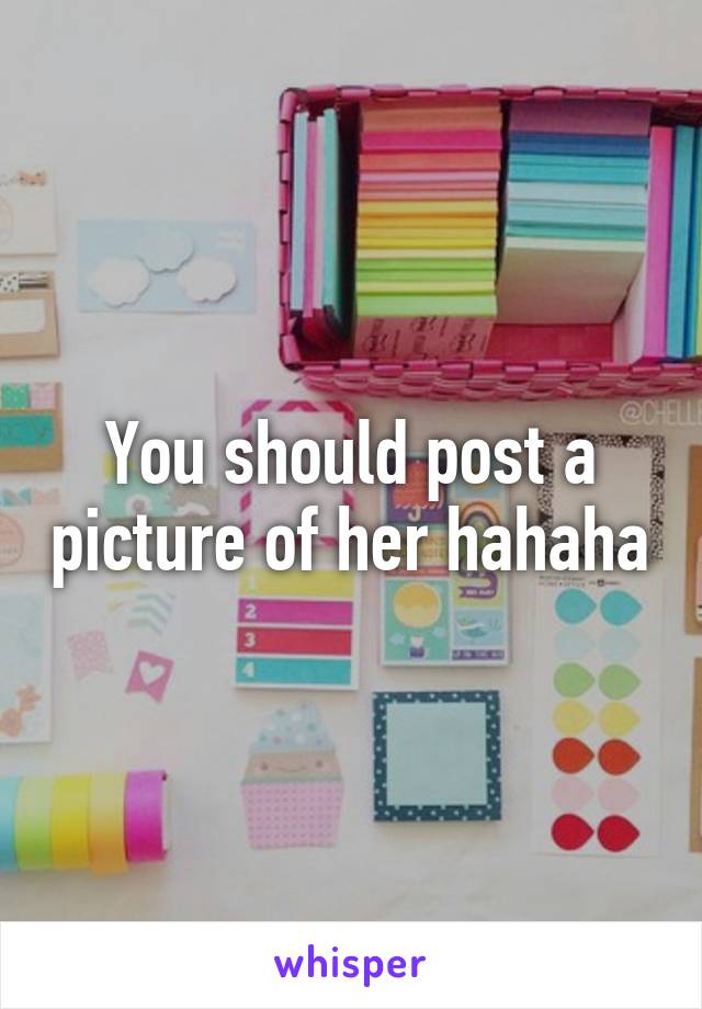 You should post a picture of her hahaha