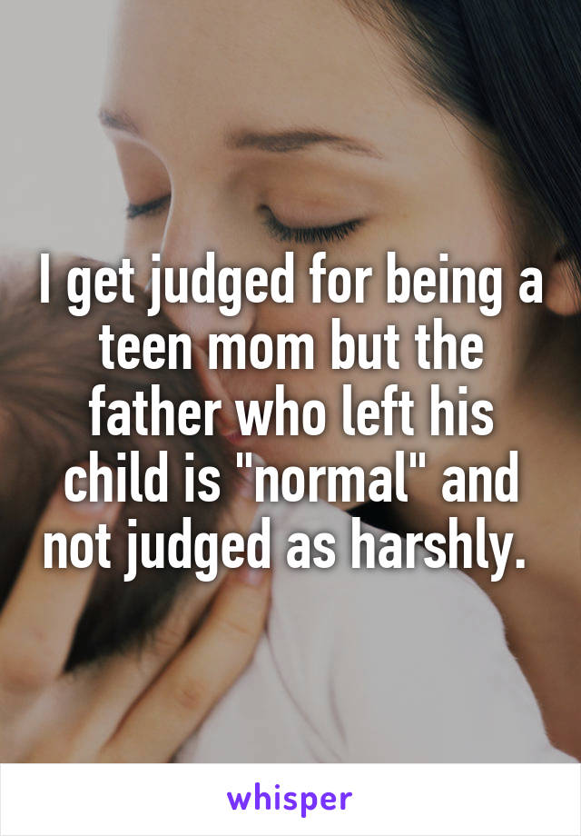 I get judged for being a teen mom but the father who left his child is "normal" and not judged as harshly. 