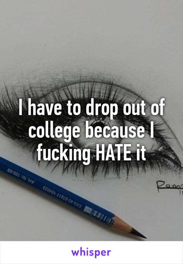 I have to drop out of college because I fucking HATE it