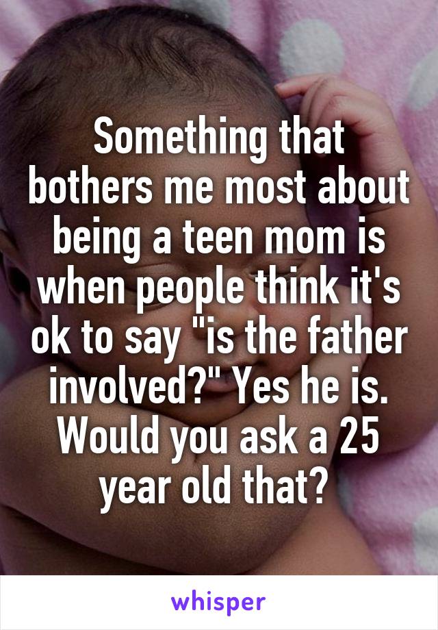 Something that bothers me most about being a teen mom is when people think it's ok to say "is the father involved?" Yes he is. Would you ask a 25 year old that? 