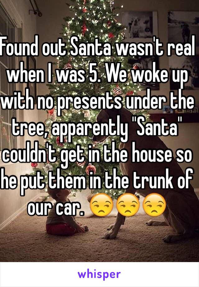 Found out Santa wasn't real when I was 5. We woke up with no presents under the tree, apparently "Santa" couldn't get in the house so he put them in the trunk of our car. 😒😒😒