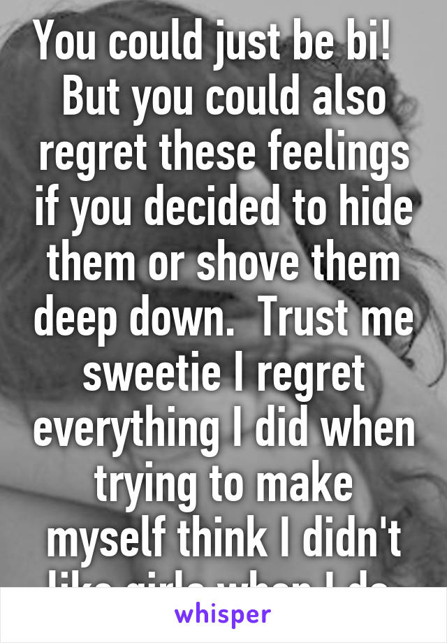 You could just be bi!   But you could also regret these feelings if you decided to hide them or shove them deep down.  Trust me sweetie I regret everything I did when trying to make myself think I didn't like girls when I do 