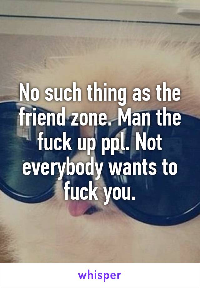 No such thing as the friend zone. Man the fuck up ppl. Not everybody wants to fuck you.