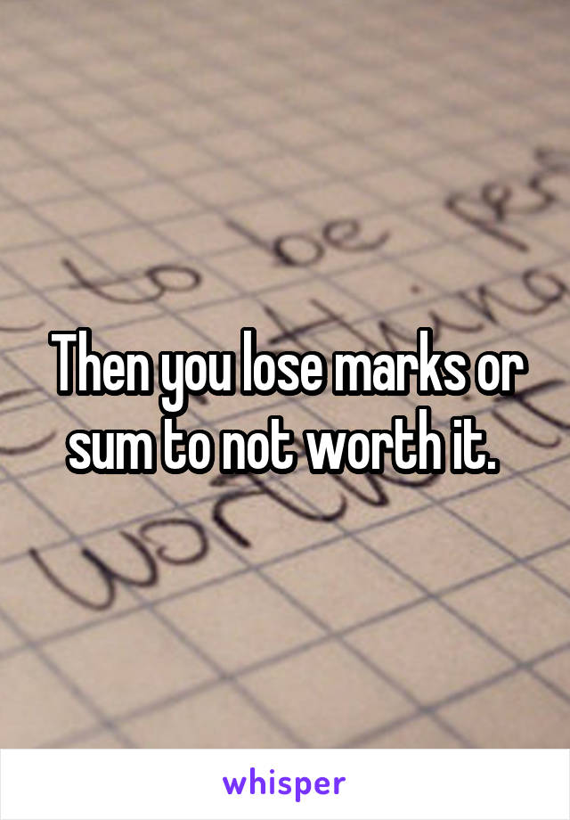 Then you lose marks or sum to not worth it. 