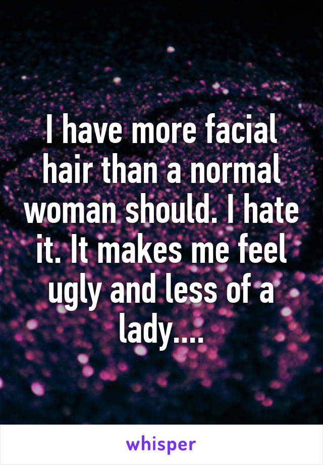 I have more facial hair than a normal woman should. I hate it. It makes me feel ugly and less of a lady....