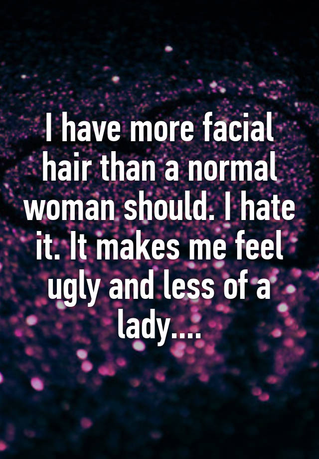 I have more facial hair than a normal woman should. I hate it. It makes me feel ugly and less of a lady....