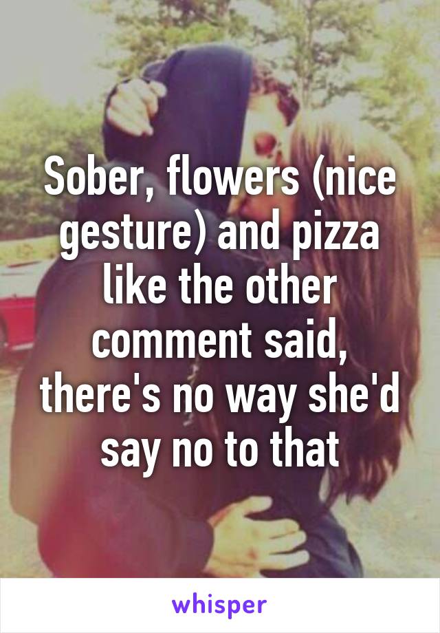 Sober, flowers (nice gesture) and pizza like the other comment said, there's no way she'd say no to that