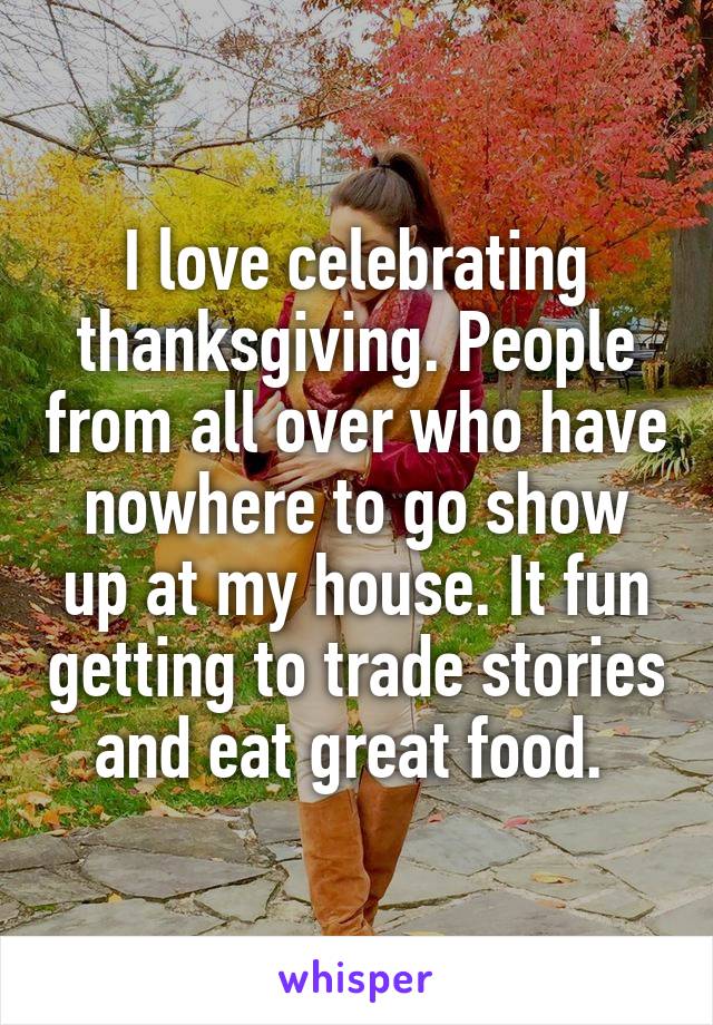 I love celebrating thanksgiving. People from all over who have nowhere to go show up at my house. It fun getting to trade stories and eat great food. 