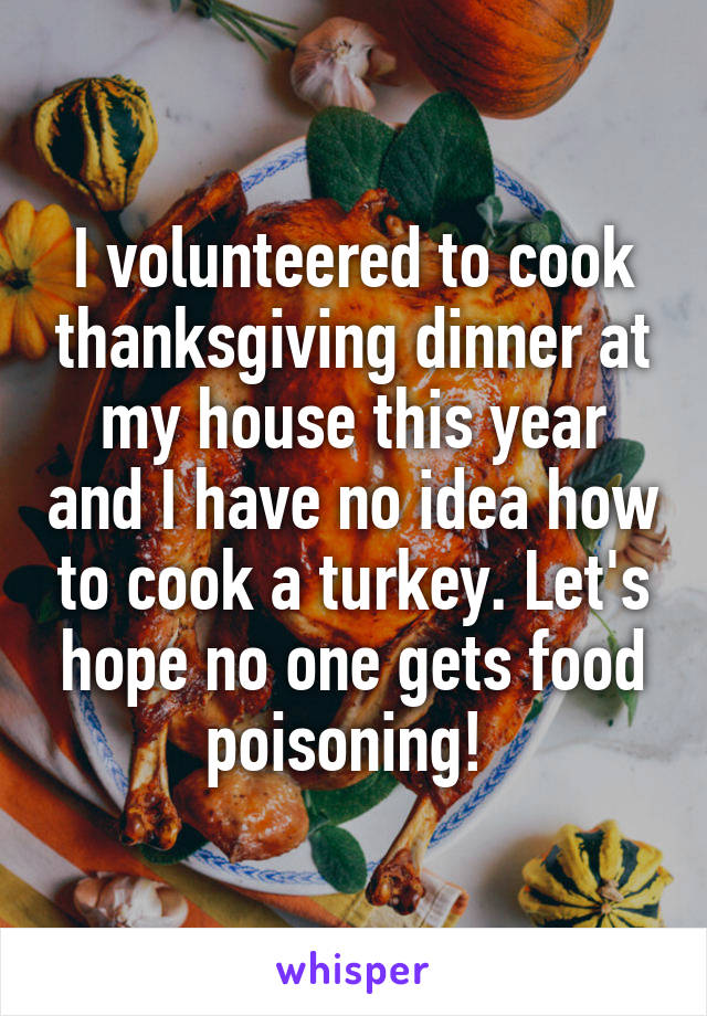 I volunteered to cook thanksgiving dinner at my house this year and I have no idea how to cook a turkey. Let's hope no one gets food poisoning! 