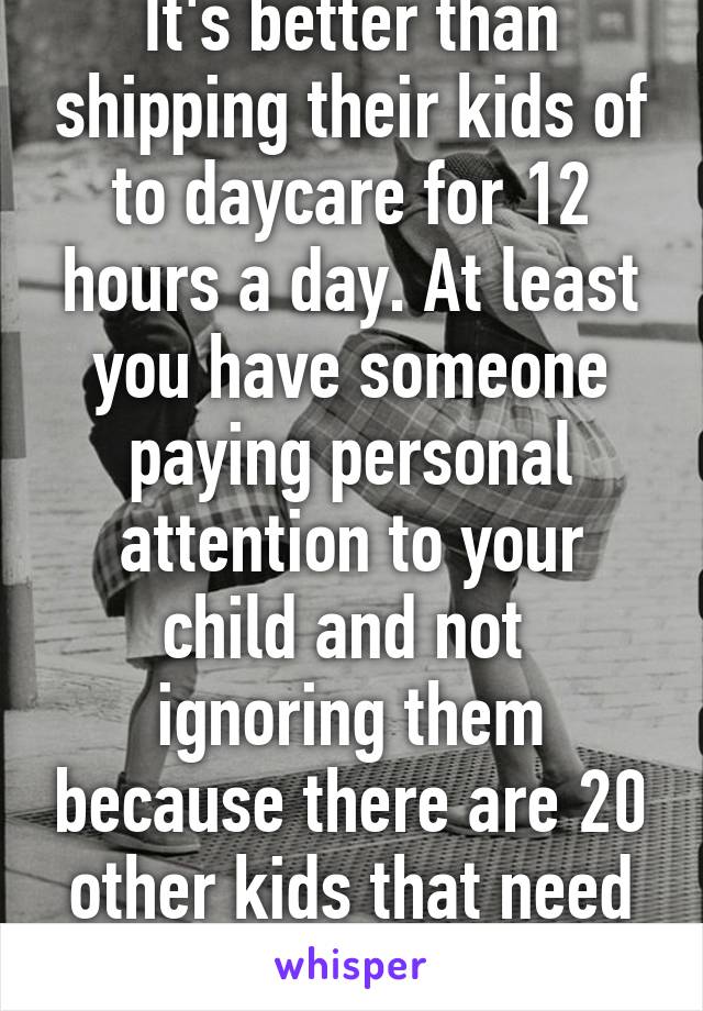 It's better than shipping their kids of to daycare for 12 hours a day. At least you have someone paying personal attention to your child and not  ignoring them because there are 20 other kids that need attention. 