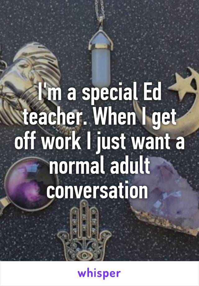 I'm a special Ed teacher. When I get off work I just want a normal adult conversation 