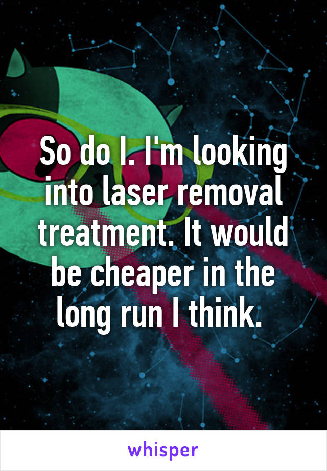 So do I. I'm looking into laser removal treatment. It would be cheaper in the long run I think. 