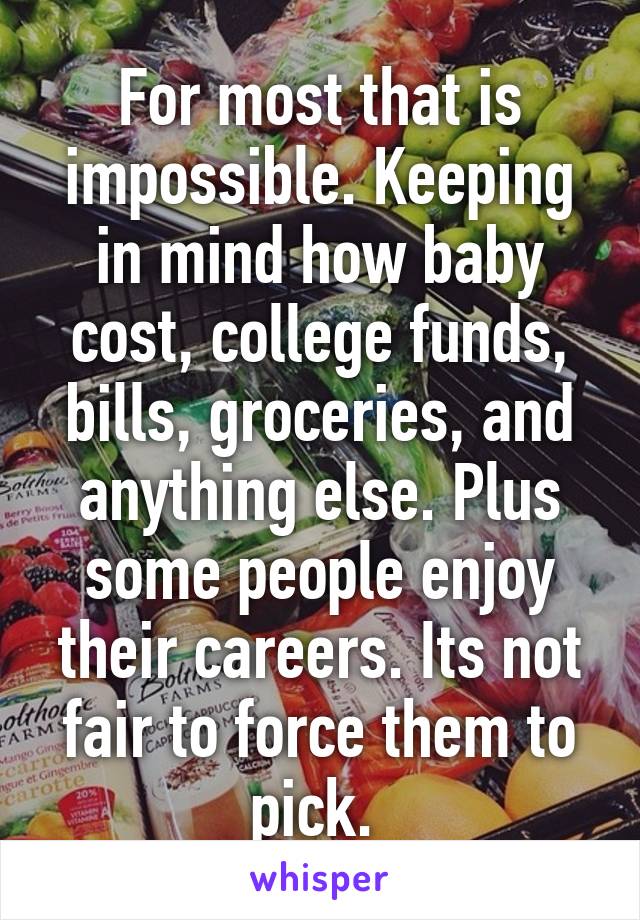 For most that is impossible. Keeping in mind how baby cost, college funds, bills, groceries, and anything else. Plus some people enjoy their careers. Its not fair to force them to pick. 