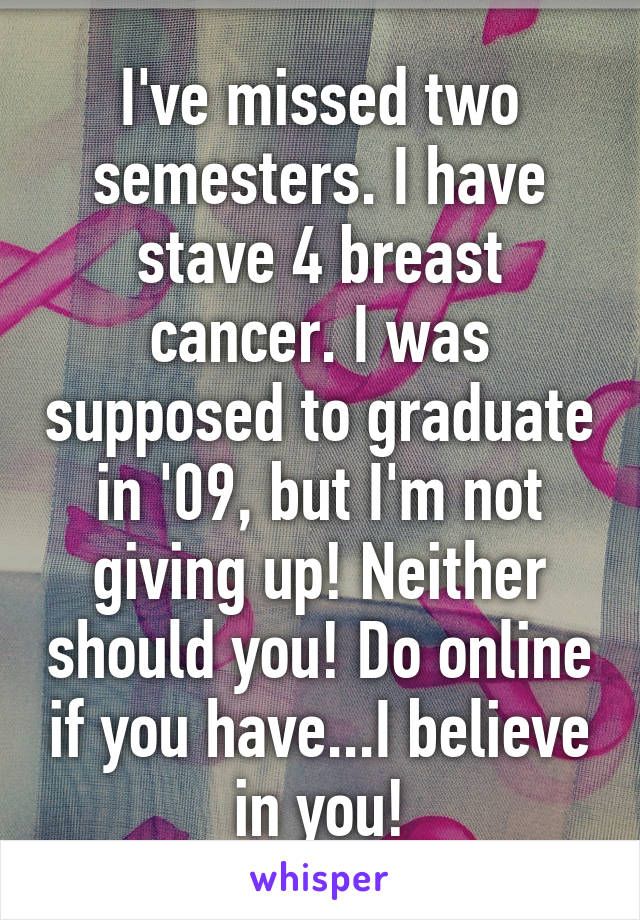I've missed two semesters. I have stave 4 breast cancer. I was supposed to graduate in '09, but I'm not giving up! Neither should you! Do online if you have...I believe in you!